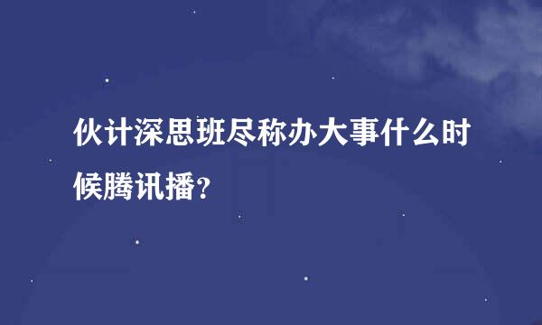 伙计深思班尽称办大事什么时候腾讯播？