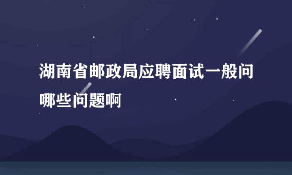 湖南省邮政局应聘面试一般问哪些问题啊