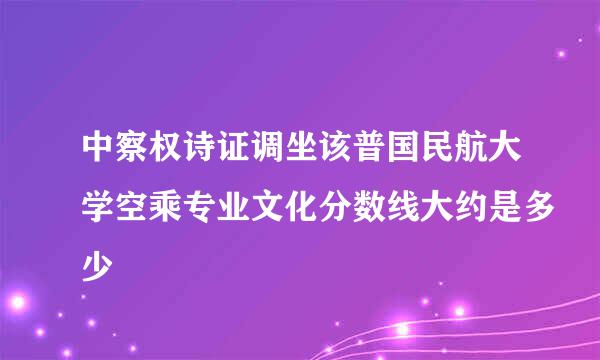 中察权诗证调坐该普国民航大学空乘专业文化分数线大约是多少