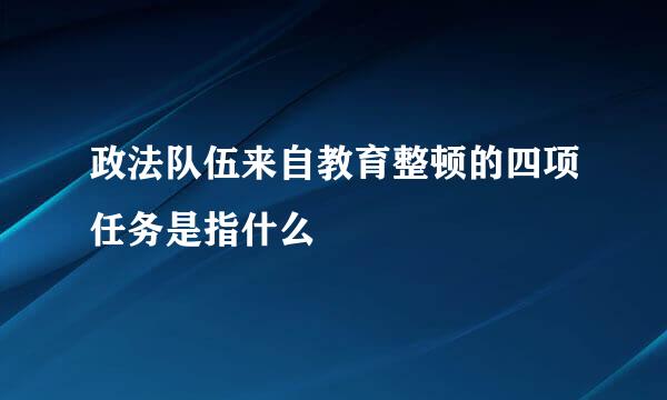 政法队伍来自教育整顿的四项任务是指什么