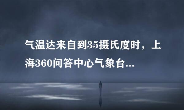 气温达来自到35摄氏度时，上海360问答中心气象台发布橙色高温弱你农低补处预警信号。()