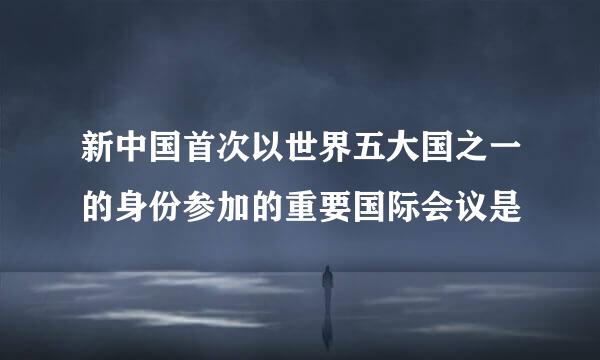 新中国首次以世界五大国之一的身份参加的重要国际会议是