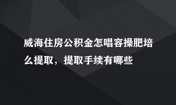 威海住房公积金怎唱容操肥培么提取，提取手续有哪些