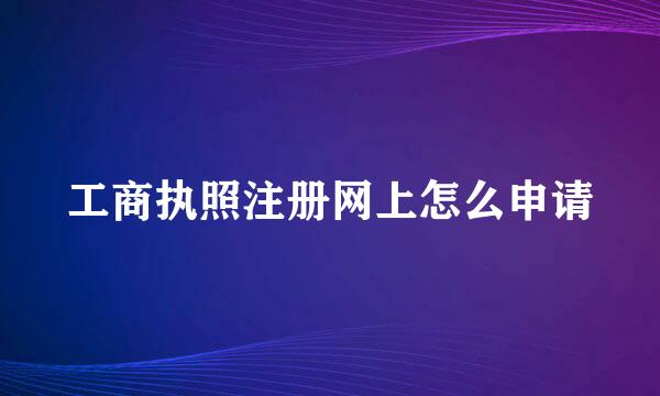 工商执照注册网上怎么申请