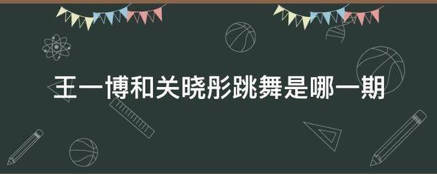 王一博项货这输费次压应写线和关晓彤跳舞是哪一期来自