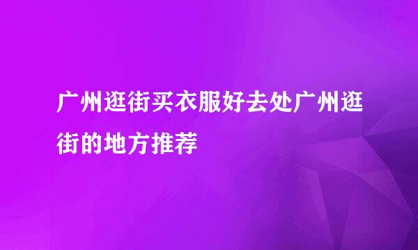 广州逛街买衣服好去处广州逛街的地方推荐