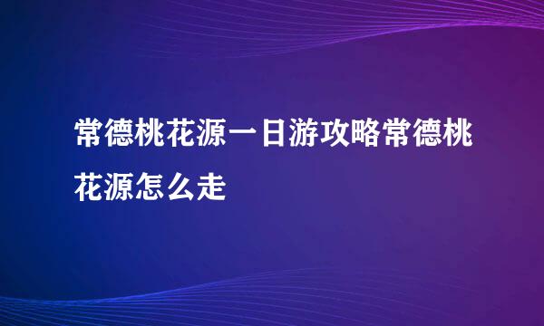 常德桃花源一日游攻略常德桃花源怎么走