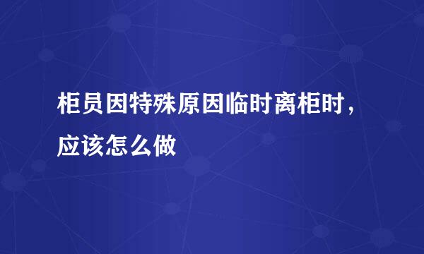 柜员因特殊原因临时离柜时，应该怎么做