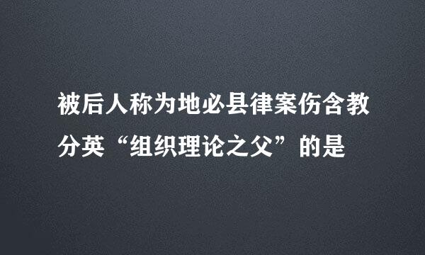 被后人称为地必县律案伤含教分英“组织理论之父”的是