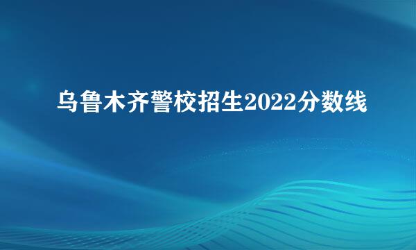 乌鲁木齐警校招生2022分数线