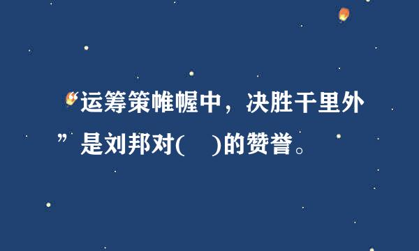 “运筹策帷幄中，决胜干里外”是刘邦对( )的赞誉。