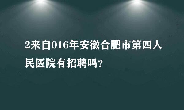 2来自016年安徽合肥市第四人民医院有招聘吗？