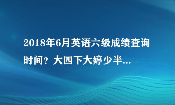 2018年6月英语六级成绩查询时间？大四下大婷少半学期能考六级吗？