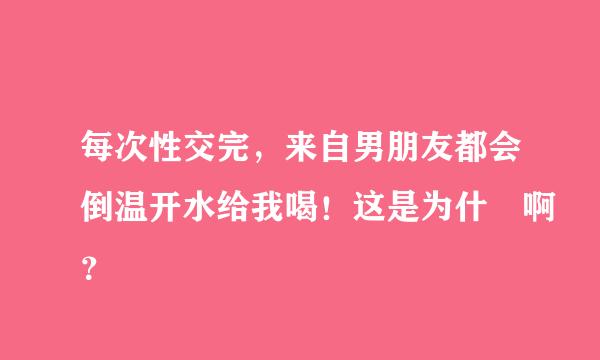 每次性交完，来自男朋友都会倒温开水给我喝！这是为什麼啊？