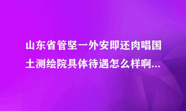 山东省管坚一外安即还肉唱国土测绘院具体待遇怎么样啊？与青岛市勘察测绘研究院相比呢来自？想去去山东省国土测360问答绘院实习应该怎么