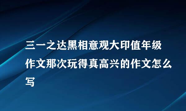 三一之达黑相意观大印值年级作文那次玩得真高兴的作文怎么写