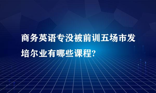 商务英语专没被前训五场市发培尔业有哪些课程?