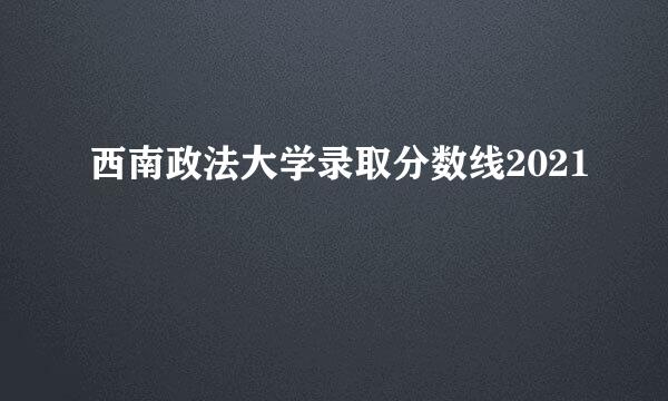 西南政法大学录取分数线2021