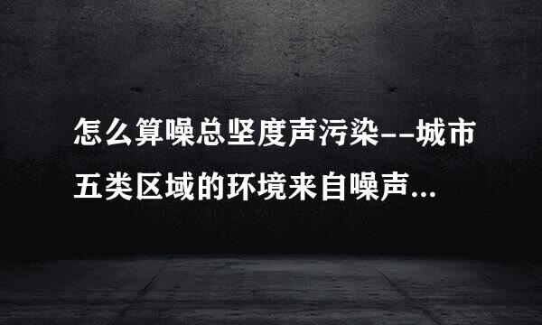 怎么算噪总坚度声污染--城市五类区域的环境来自噪声最高限值