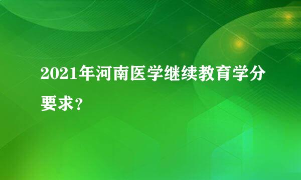 2021年河南医学继续教育学分要求？