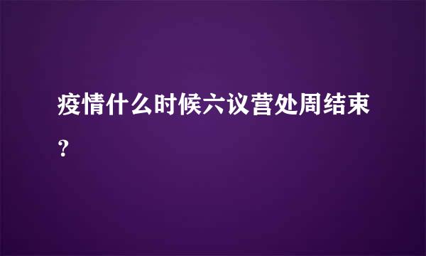 疫情什么时候六议营处周结束？