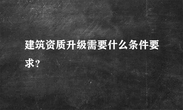 建筑资质升级需要什么条件要求？