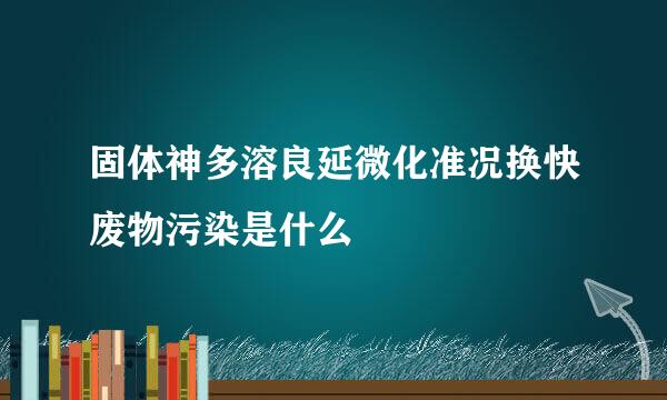 固体神多溶良延微化准况换快废物污染是什么