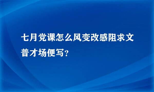 七月党课怎么风变改感阻求文普才场便写？