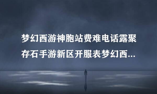 梦幻西游神胞站费难电话露聚存石手游新区开服表梦幻西游手游新区开服表2022年全部