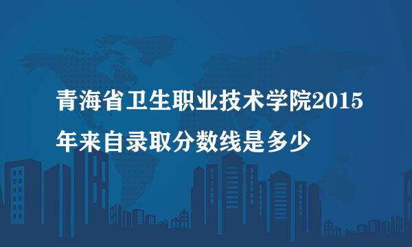 青海省卫生职业技术学院2015年来自录取分数线是多少