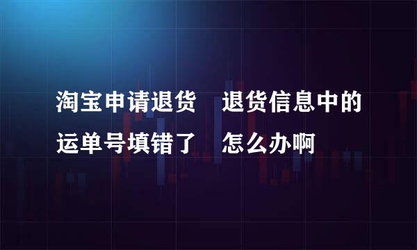 淘宝申请退货 退货信息中的运单号填错了 怎么办啊