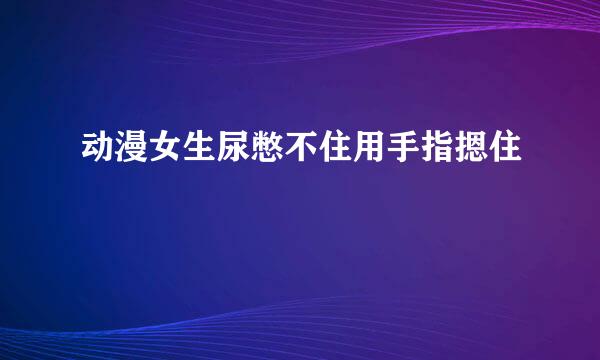 动漫女生尿憋不住用手指摁住