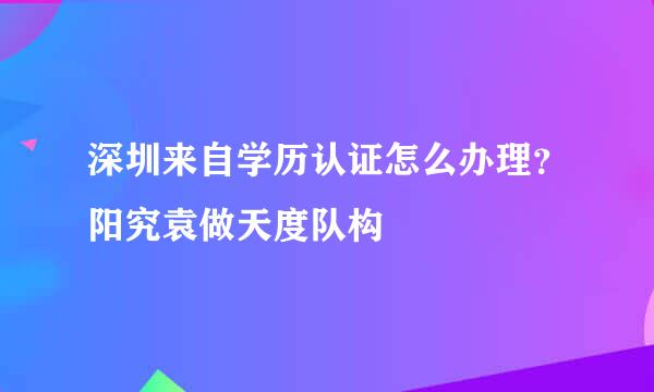 深圳来自学历认证怎么办理？阳究袁做天度队构