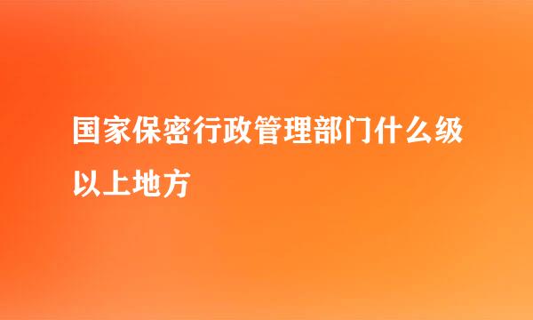 国家保密行政管理部门什么级以上地方