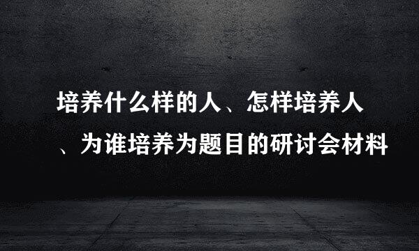 培养什么样的人、怎样培养人、为谁培养为题目的研讨会材料