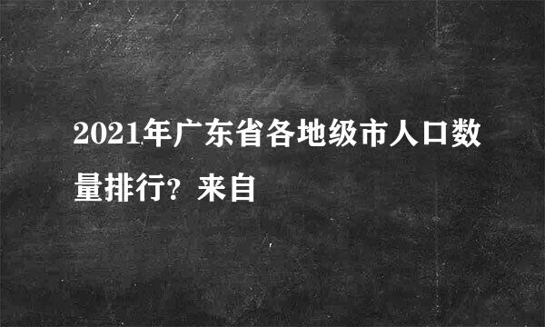 2021年广东省各地级市人口数量排行？来自