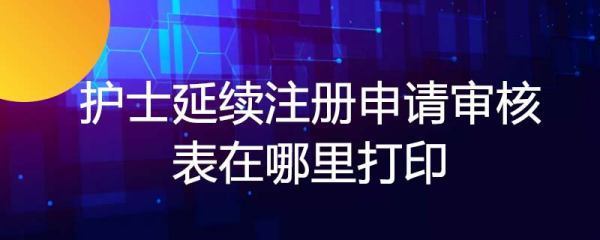 护士延续注册申来自请审核表在哪里打印