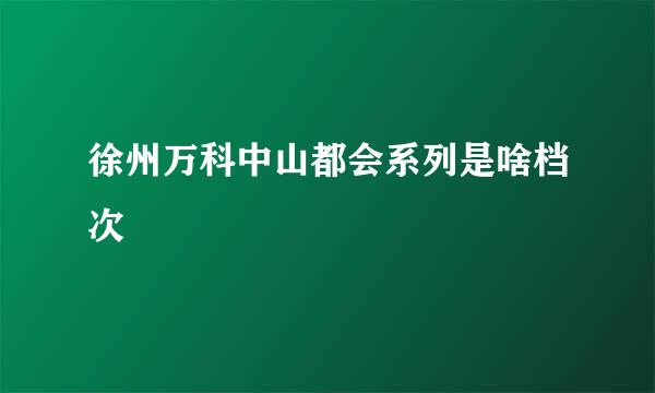 徐州万科中山都会系列是啥档次