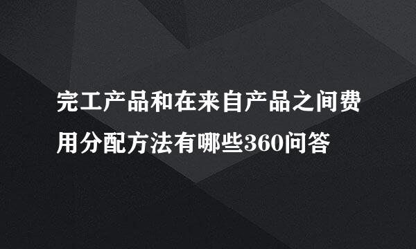 完工产品和在来自产品之间费用分配方法有哪些360问答