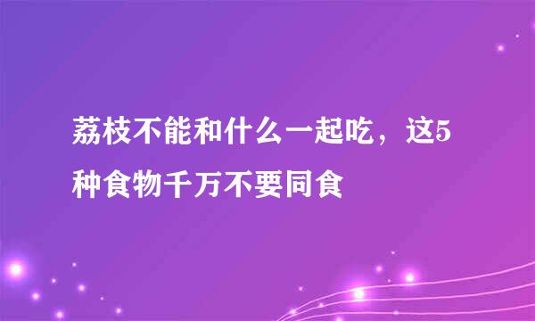 荔枝不能和什么一起吃，这5种食物千万不要同食