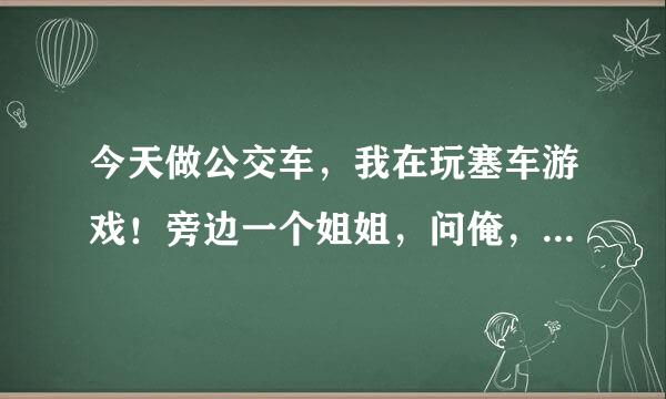 今天做公交车，我在玩塞车游戏！旁边一个姐姐，问俺，你玩游戏头晕吗？我说不晕。然后姐姐说，俺玩游戏头