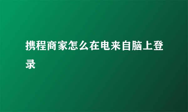 携程商家怎么在电来自脑上登录