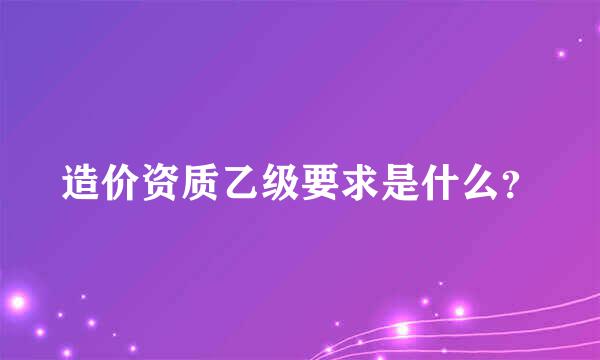 造价资质乙级要求是什么？