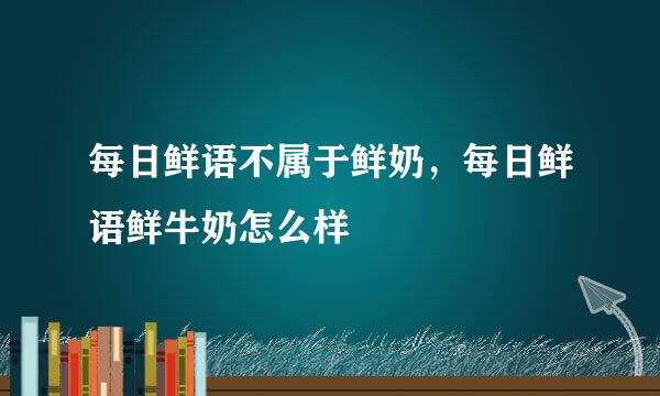 每日鲜语不属于鲜奶，每日鲜语鲜牛奶怎么样