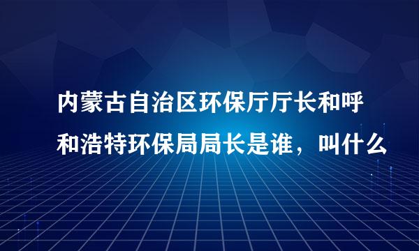 内蒙古自治区环保厅厅长和呼和浩特环保局局长是谁，叫什么