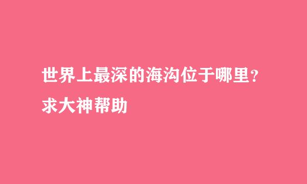 世界上最深的海沟位于哪里？求大神帮助