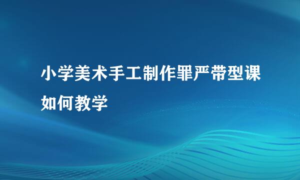 小学美术手工制作罪严带型课如何教学