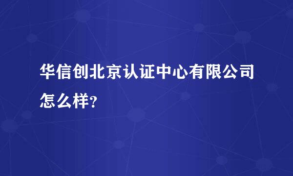 华信创北京认证中心有限公司怎么样？