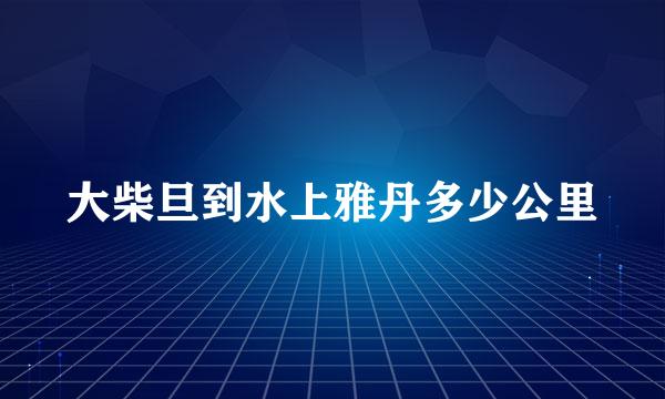 大柴旦到水上雅丹多少公里