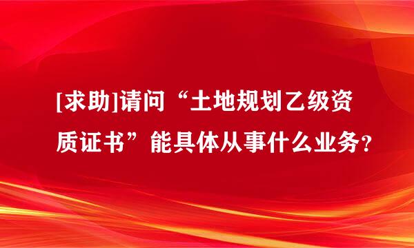 [求助]请问“土地规划乙级资质证书”能具体从事什么业务？